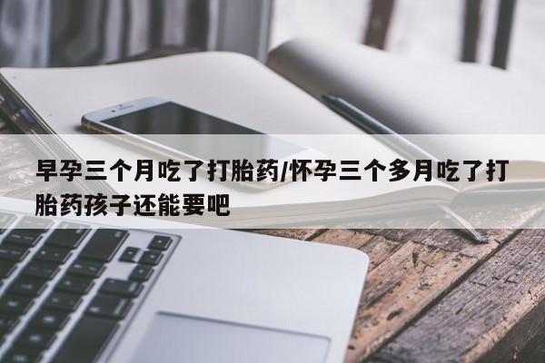 堕胎药怎么买早孕三个月吃了打胎药/怀孕三个多月吃了打胎药孩子还能要吧