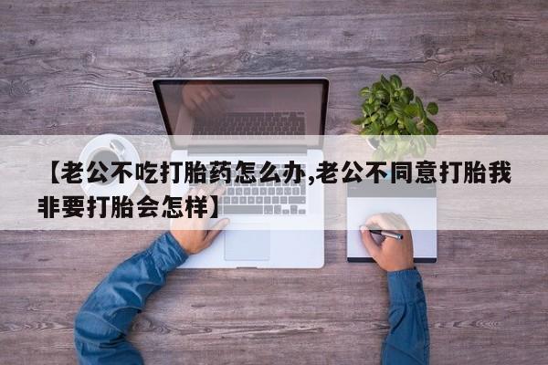 堕胎药怎么买【老公不吃打胎药怎么办,老公不同意打胎我非要打胎会怎样】