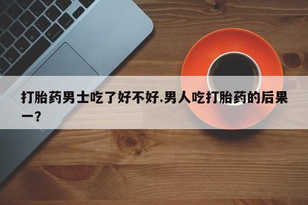 堕胎药怎么买打胎药男士吃了好不好.男人吃打胎药的后果一？