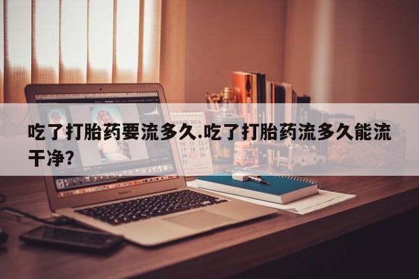 堕胎药怎么买吃了打胎药要流多久.吃了打胎药流多久能流干净？