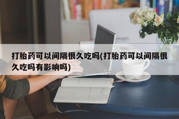 堕胎药怎么买打胎药可以间隔很久吃吗(打胎药可以间隔很久吃吗有影响吗)