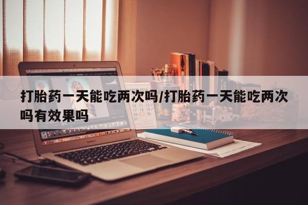 堕胎药怎么买打胎药一天能吃两次吗/打胎药一天能吃两次吗有效果吗