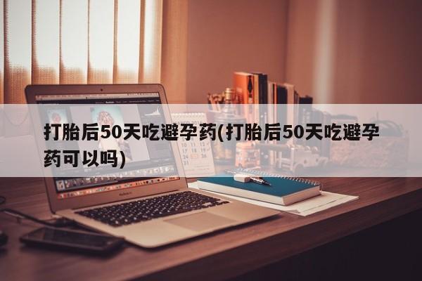 堕胎药怎么买打胎后50天吃避孕药(打胎后50天吃避孕药可以吗)