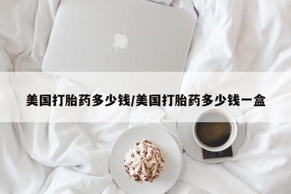 堕胎药怎么买美国打胎药多少钱/美国打胎药多少钱一盒