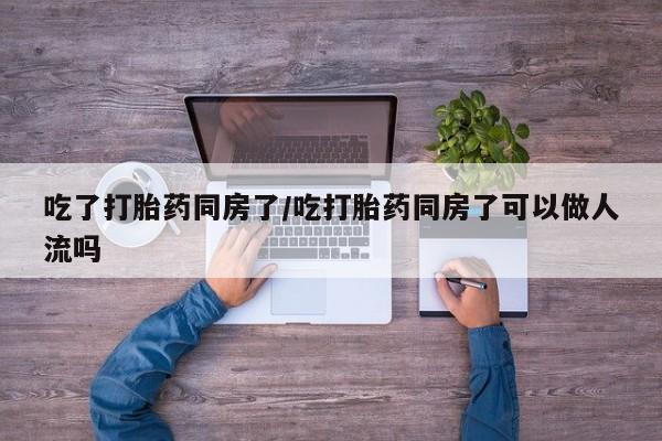 堕胎药怎么买吃了打胎药同房了/吃打胎药同房了可以做人流吗