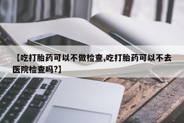 堕胎药怎么买【吃打胎药可以不做检查,吃打胎药可以不去医院检查吗?】