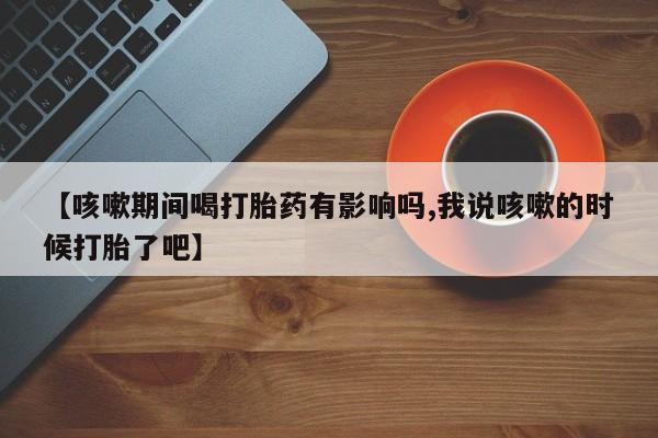 堕胎药怎么买【咳嗽期间喝打胎药有影响吗,我说咳嗽的时候打胎了吧】