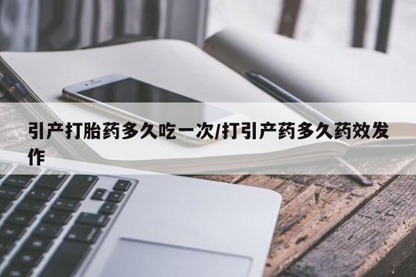 堕胎药怎么买引产打胎药多久吃一次/打引产药多久药效发作