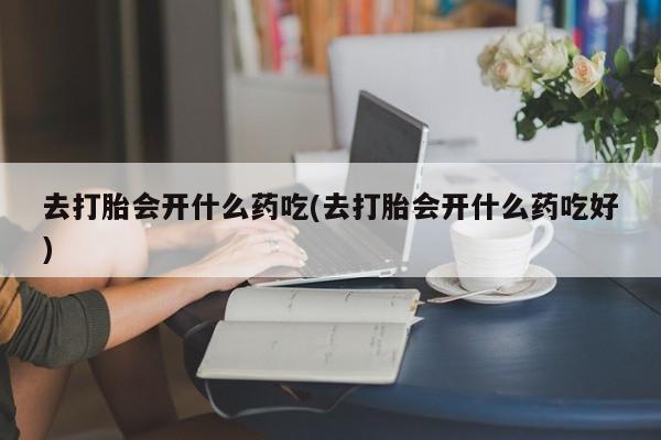 堕胎药怎么买去打胎会开什么药吃(去打胎会开什么药吃好)