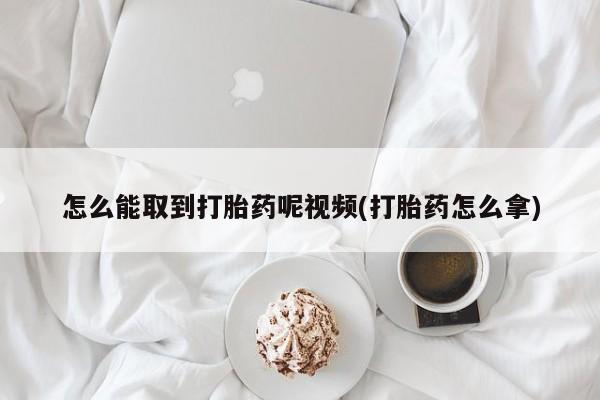 堕胎药怎么买怎么能取到打胎药呢视频(打胎药怎么拿)