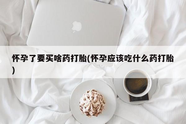堕胎药怎么买怀孕了要买啥药打胎(怀孕应该吃什么药打胎)