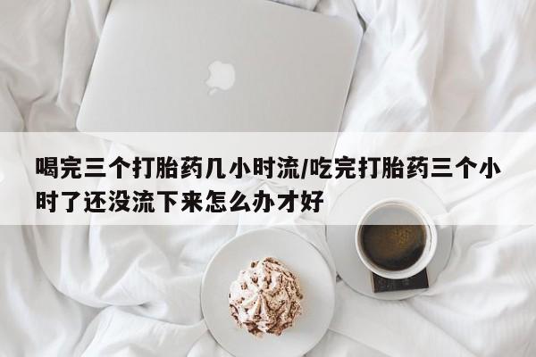 堕胎药怎么买喝完三个打胎药几小时流/吃完打胎药三个小时了还没流下来怎么办才好