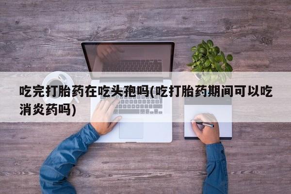 堕胎药怎么买吃完打胎药在吃头孢吗(吃打胎药期间可以吃消炎药吗)