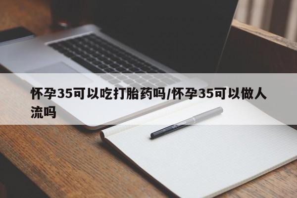 堕胎药怎么买怀孕35可以吃打胎药吗/怀孕35可以做人流吗