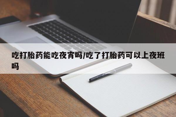 堕胎药怎么买吃打胎药能吃夜宵吗/吃了打胎药可以上夜班吗