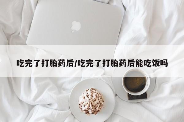 堕胎药怎么买吃完了打胎药后/吃完了打胎药后能吃饭吗