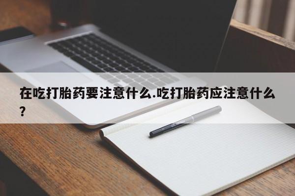 堕胎药怎么买在吃打胎药要注意什么.吃打胎药应注意什么？