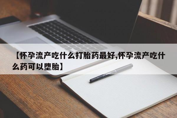 堕胎药怎么买【怀孕流产吃什么打胎药最好,怀孕流产吃什么药可以堕胎】