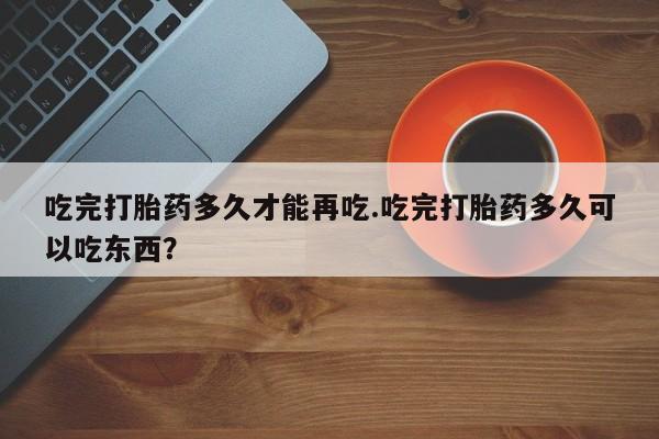 堕胎药怎么买吃完打胎药多久才能再吃.吃完打胎药多久可以吃东西？