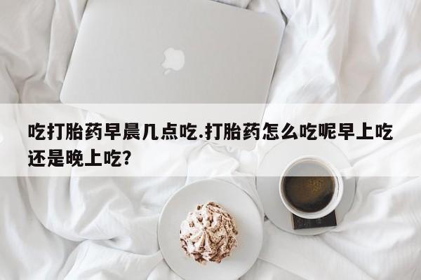 堕胎药怎么买吃打胎药早晨几点吃.打胎药怎么吃呢早上吃还是晚上吃？