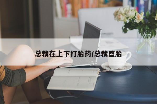 堕胎药怎么买总裁在上下打胎药/总裁堕胎