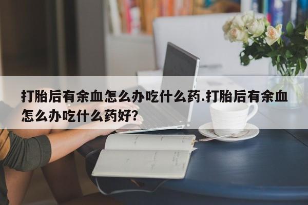 堕胎药怎么买打胎后有余血怎么办吃什么药.打胎后有余血怎么办吃什么药好?