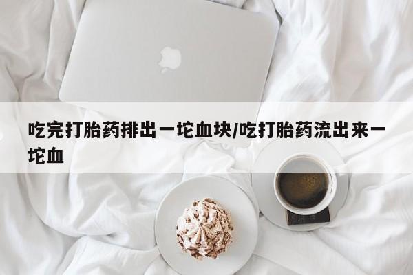 堕胎药怎么买吃完打胎药排出一坨血块/吃打胎药流出来一坨血
