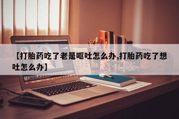 堕胎药怎么买【打胎药吃了老是呕吐怎么办,打胎药吃了想吐怎么办】