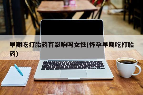 堕胎药怎么买早期吃打胎药有影响吗女性(怀孕早期吃打胎药)
