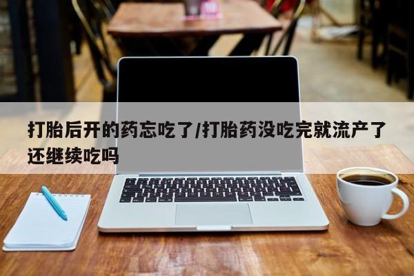 堕胎药怎么买打胎后开的药忘吃了/打胎药没吃完就流产了还继续吃吗