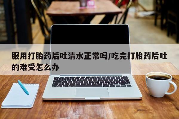 堕胎药怎么买服用打胎药后吐清水正常吗/吃完打胎药后吐的难受怎么办