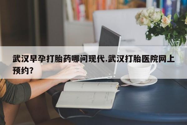 堕胎药怎么买武汉早孕打胎药哪问现代.武汉打胎医院网上预约？