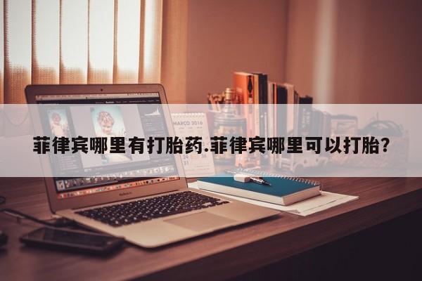 堕胎药怎么买菲律宾哪里有打胎药.菲律宾哪里可以打胎？