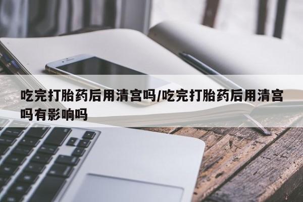 堕胎药怎么买吃完打胎药后用清宫吗/吃完打胎药后用清宫吗有影响吗