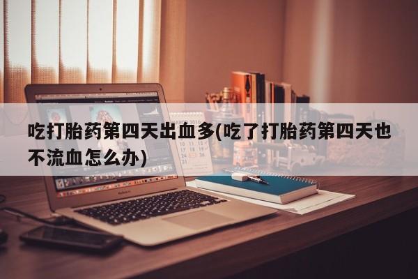 堕胎药怎么买吃打胎药第四天出血多(吃了打胎药第四天也不流血怎么办)