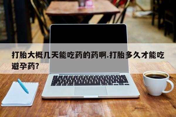 堕胎药怎么买打胎大概几天能吃药的药啊.打胎多久才能吃避孕药？