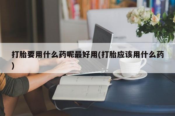 堕胎药怎么买打胎要用什么药呢最好用(打胎应该用什么药)
