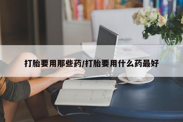 堕胎药怎么买打胎要用那些药/打胎要用什么药最好