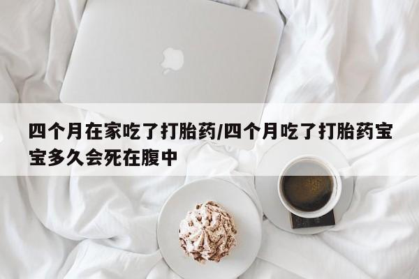 堕胎药怎么买四个月在家吃了打胎药/四个月吃了打胎药宝宝多久会死在腹中