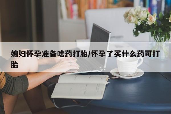 堕胎药怎么买媳妇怀孕准备啥药打胎/怀孕了买什么药可打胎