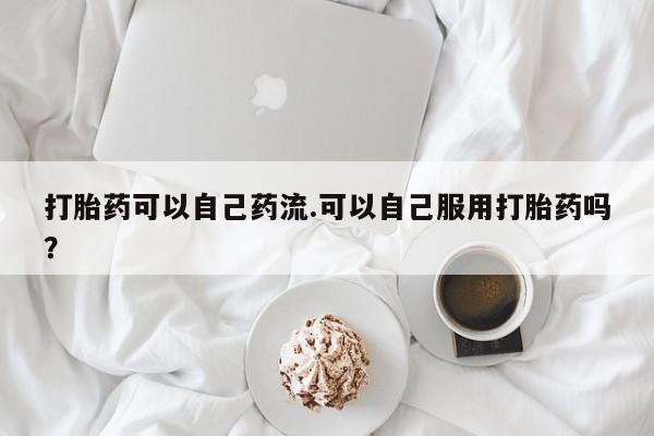 堕胎药怎么买打胎药可以自己药流.可以自己服用打胎药吗?