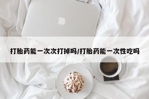 堕胎药怎么买打胎药能一次次打掉吗/打胎药能一次性吃吗